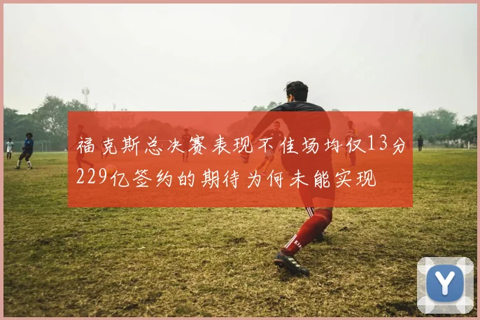 福克斯总决赛表现不佳场均仅13分229亿签约的期待为何未能实现