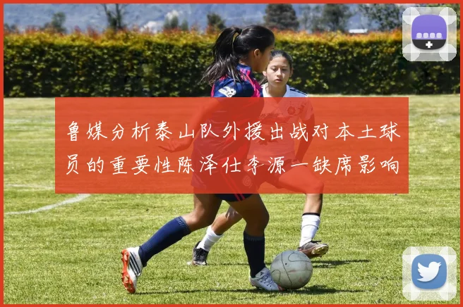 鲁媒分析泰山队外援出战对本土球员的重要性陈泽仕李源一缺席影响显著