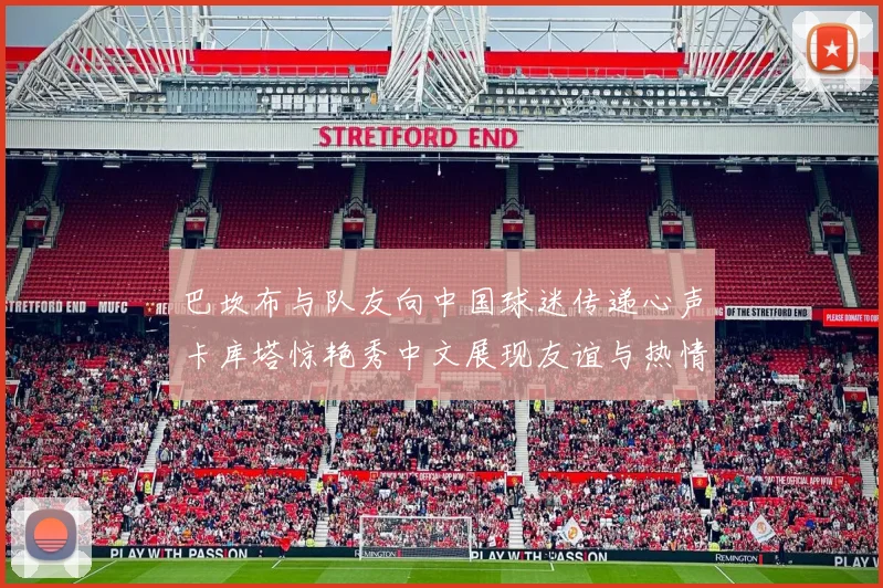 巴坎布与队友向中国球迷传递心声卡库塔惊艳秀中文展现友谊与热情