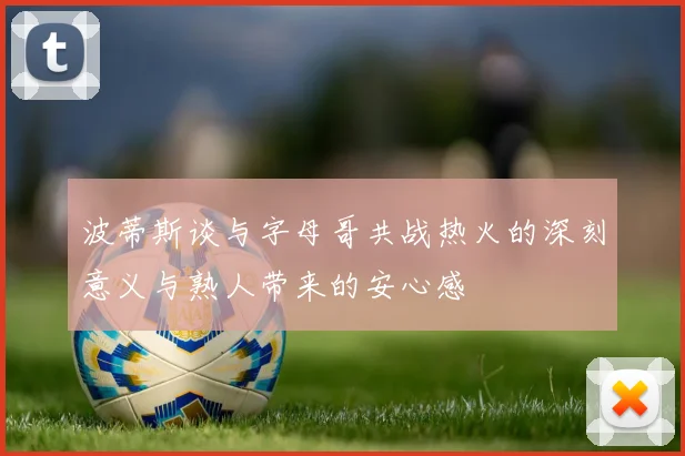 波蒂斯谈与字母哥共战热火的深刻意义与熟人带来的安心感