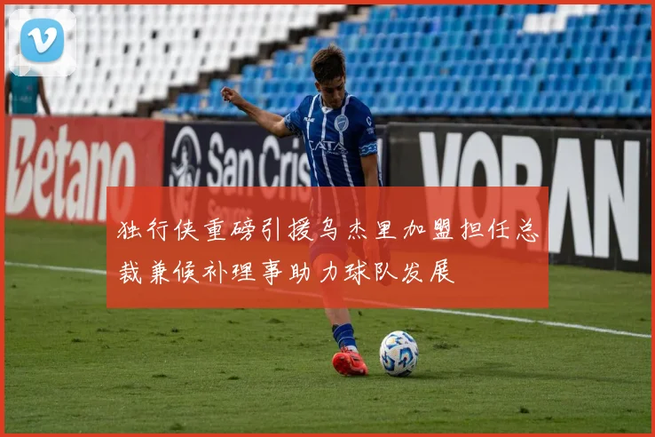 独行侠重磅引援乌杰里加盟担任总裁兼候补理事助力球队发展