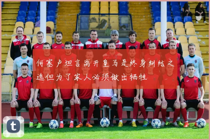 何塞卢坦言离开皇马是终身纠结之选但为了家人必须做出牺牲