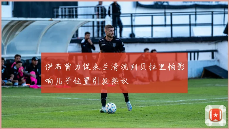 伊布曾力促米兰清洗利贝拉里怕影响儿子位置引发热议