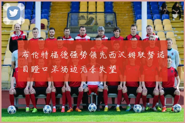 布伦特福德强势领先西汉姆联努诺目瞪口呆场边无奈失望