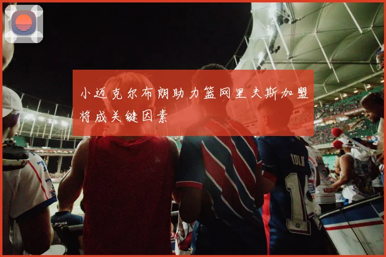 小迈克尔布朗助力篮网里夫斯加盟将成关键因素