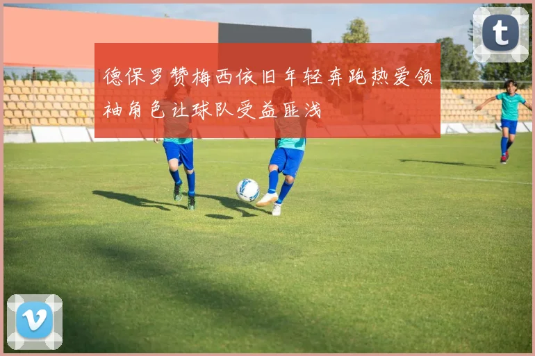 德保罗赞梅西依旧年轻奔跑热爱领袖角色让球队受益匪浅