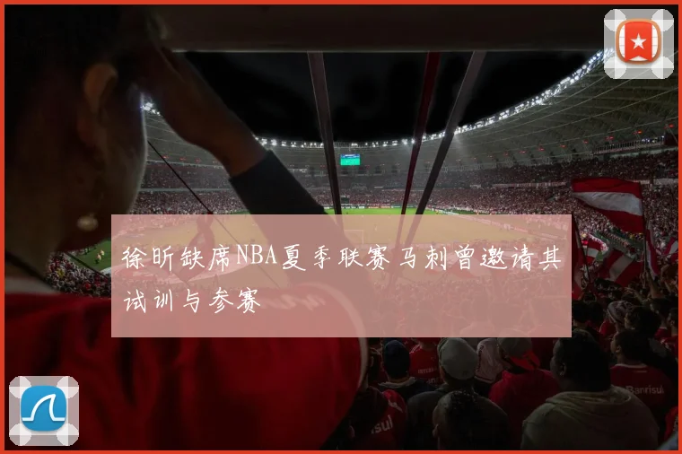 徐昕缺席NBA夏季联赛马刺曾邀请其试训与参赛