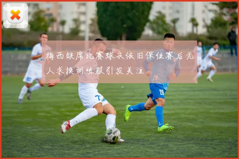 梅西缺席比赛球衣依旧保住赛后无人求换训练服引发关注