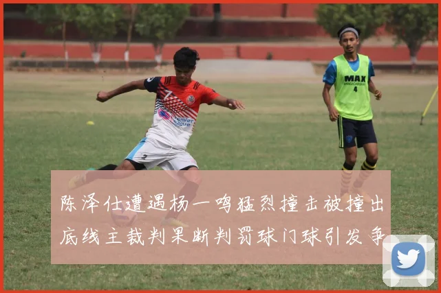 陈泽仕遭遇杨一鸣猛烈撞击被撞出底线主裁判果断判罚球门球引发争议