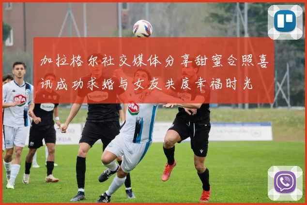 加拉格尔社交媒体分享甜蜜合照喜讯成功求婚与女友共度幸福时光