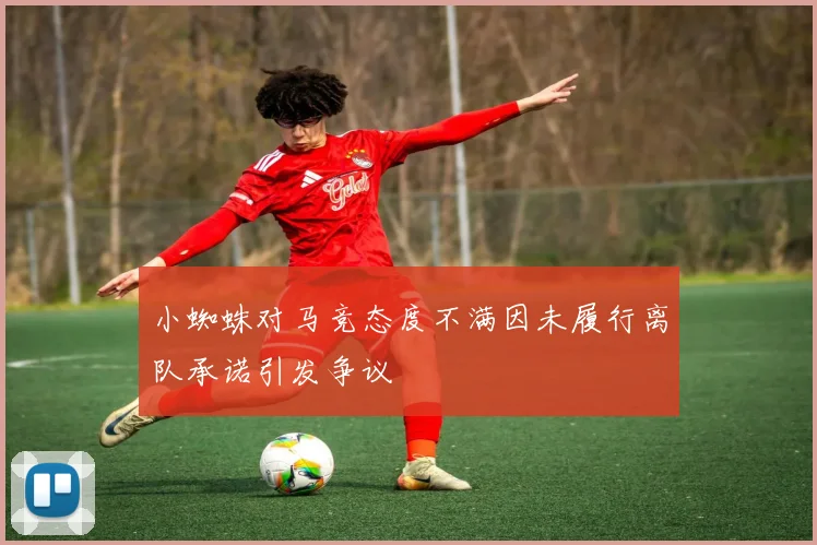 小蜘蛛对马竞态度不满因未履行离队承诺引发争议